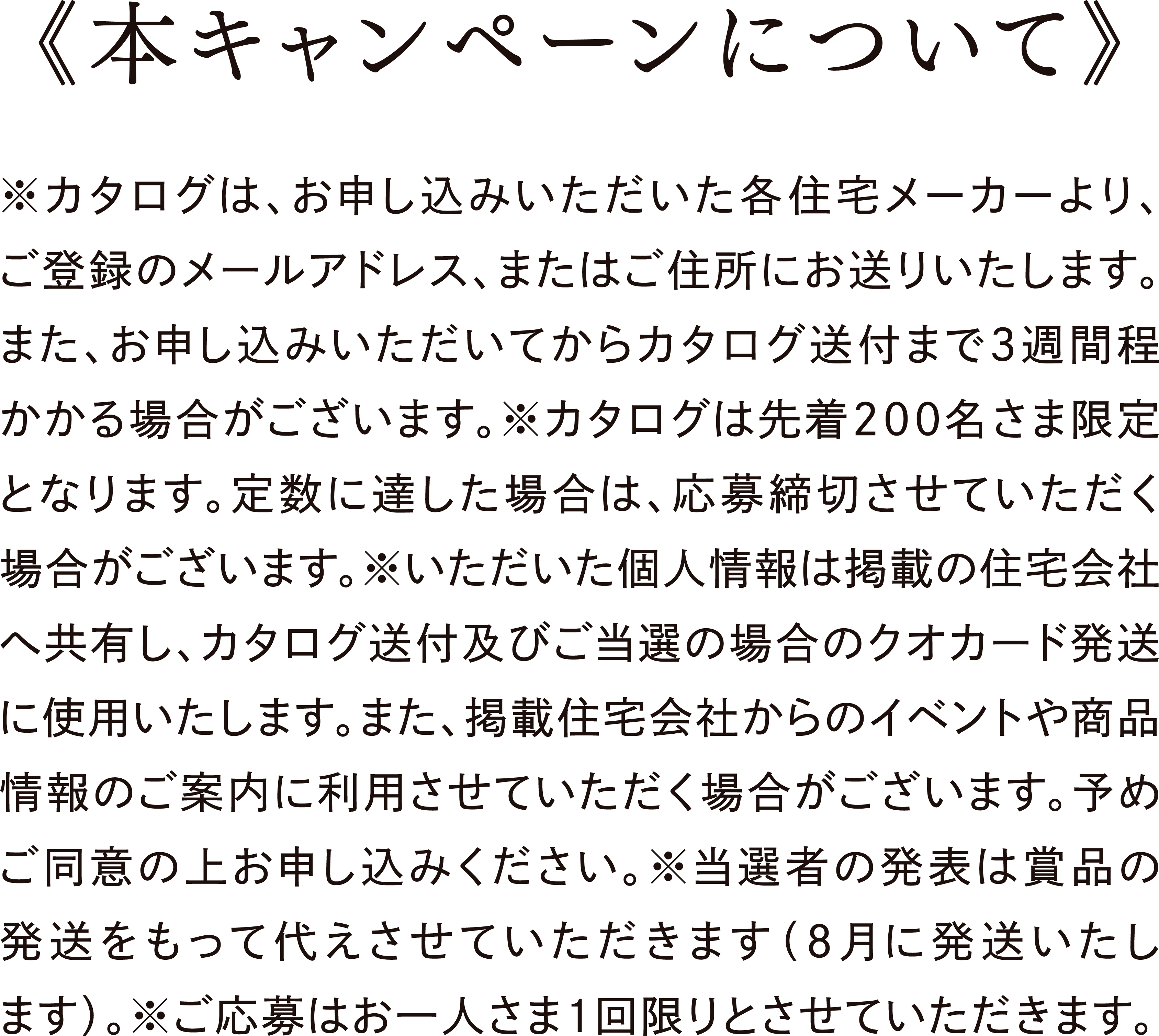 本キャンペーンについて｜※カタログはお申し込みいただいた各住宅メーカーよりお送りいたします。また、お申し込みいただいてからカタログ発送まで3週間程かかる場合がございます。※カタログは先着200名さま限定となります。定数に達した場合は、応募締切させていただく場合がございます。※いただいた個人情報は掲載の住宅会社へ共有し、カタログ発送及びご当選の場合のクオカード発送に使用いたします。また、掲載住宅会社からのイベントや商品情報のご案内に利用させていただく場合がございます。予めご同意の上お申し込みください。※当選者の発表は賞品の発送をもって代えさせていただきます（9月に発送いたします）。※カタログの発送は、日本国内に限らせていただきます。※ご応募はお一人さま1回限りとさせていただきます。